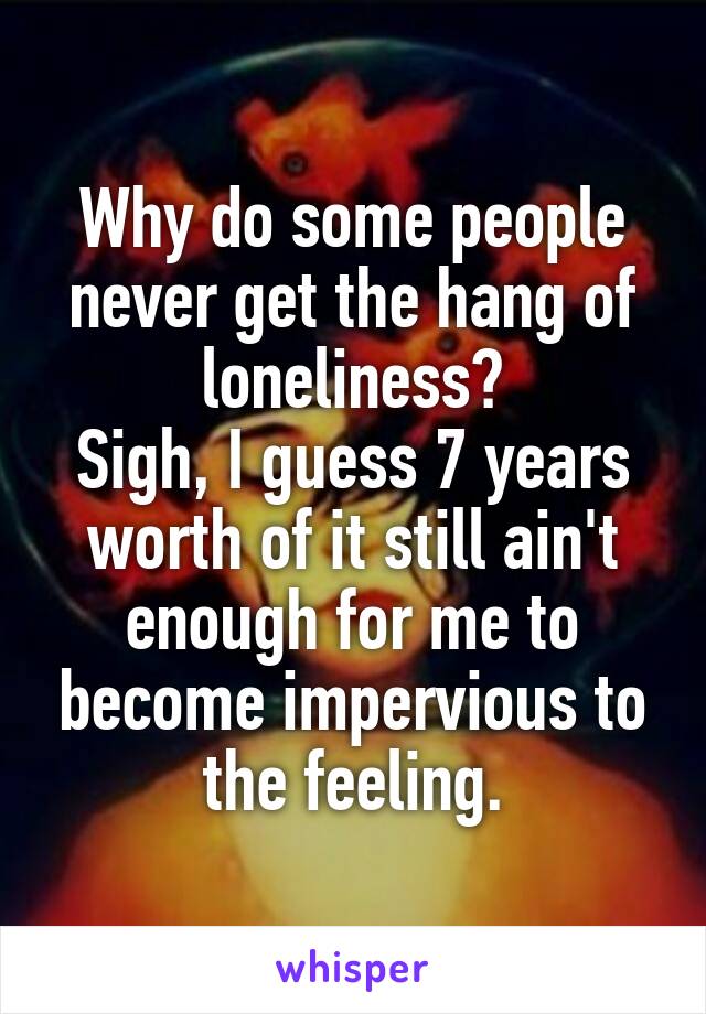 Why do some people never get the hang of loneliness?
Sigh, I guess 7 years worth of it still ain't enough for me to become impervious to the feeling.