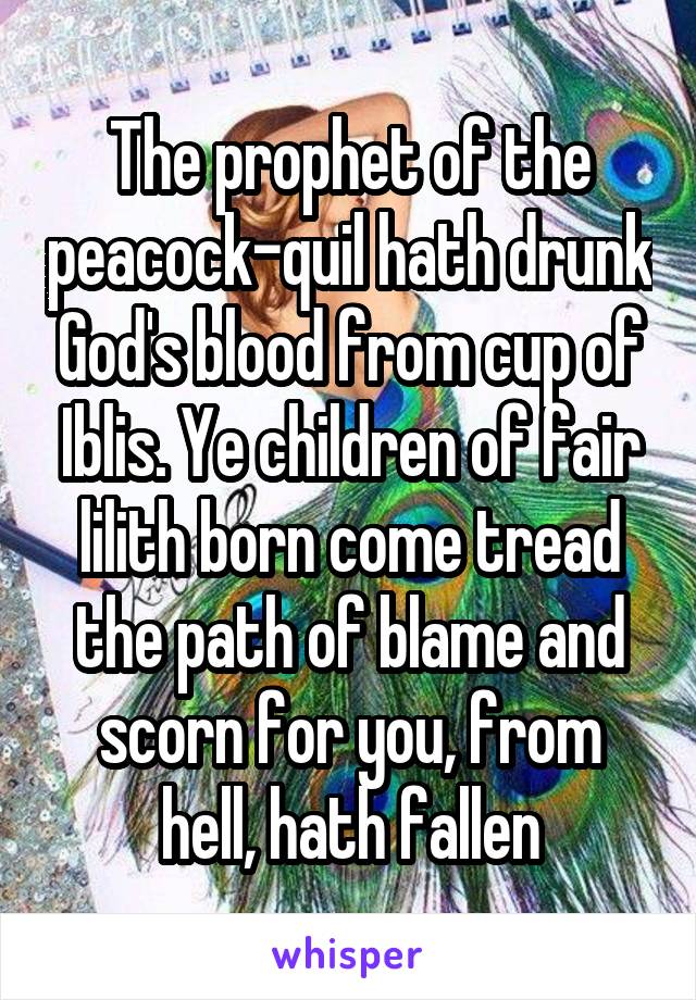 The prophet of the peacock-quil hath drunk God's blood from cup of Iblis. Ye children of fair lilith born come tread the path of blame and scorn for you, from hell, hath fallen