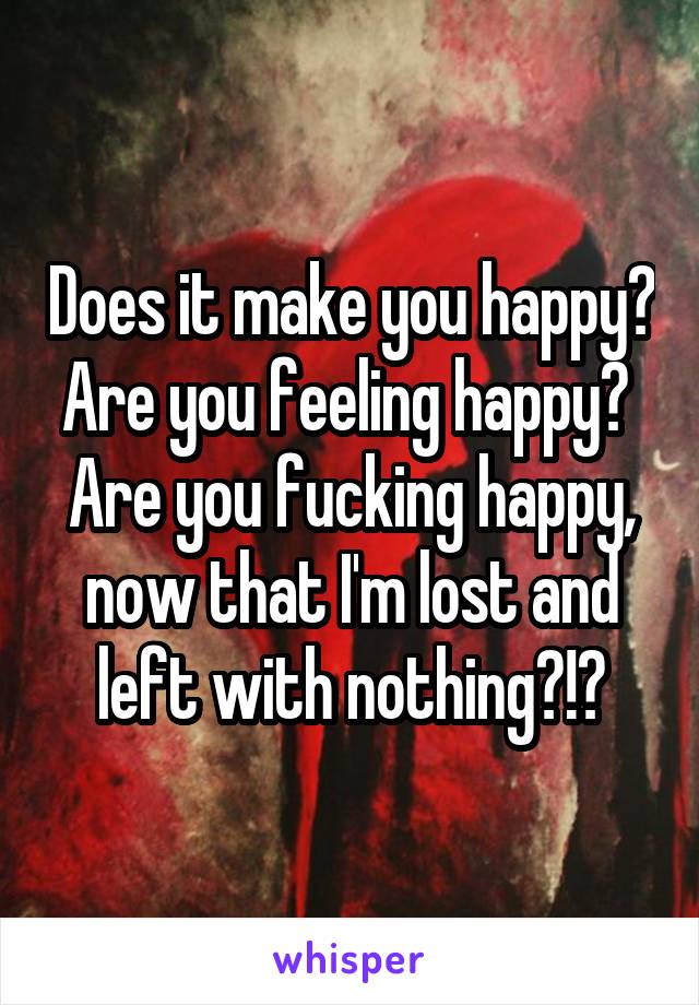 Does it make you happy?
Are you feeling happy? 
Are you fucking happy, now that I'm lost and left with nothing?!?