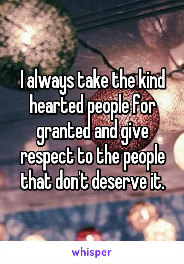 I always take the kind hearted people for granted and give respect to the people that don't deserve it.