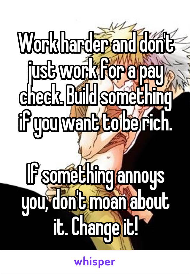 Work harder and don't just work for a pay check. Build something if you want to be rich.

If something annoys you, don't moan about it. Change it!