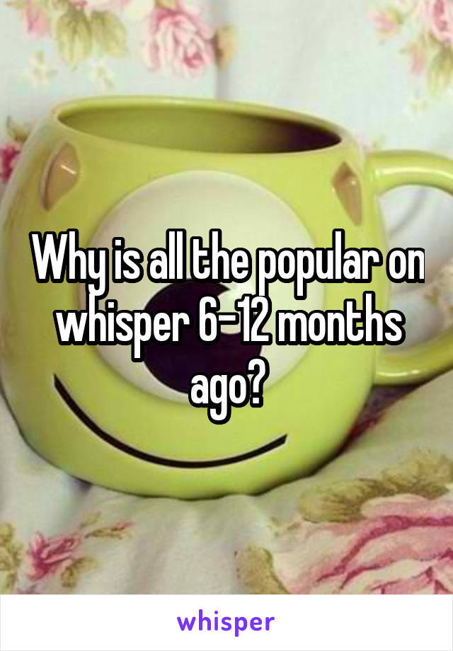 Why is all the popular on whisper 6-12 months ago?