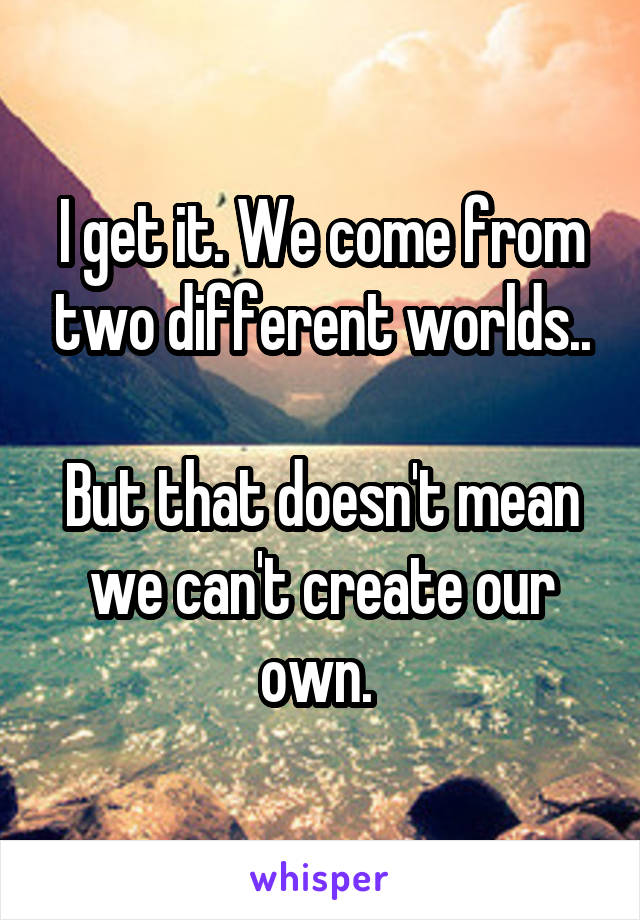 I get it. We come from two different worlds..

But that doesn't mean we can't create our own. 