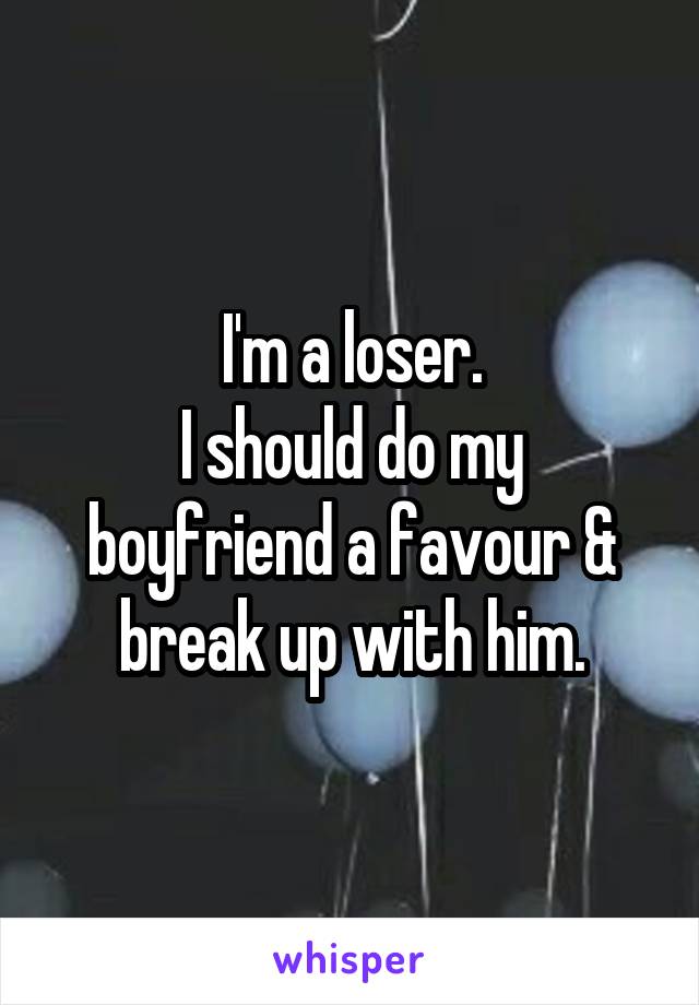 I'm a loser.
I should do my boyfriend a favour & break up with him.
