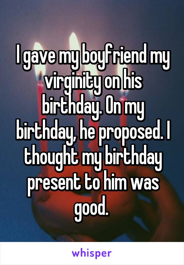 I gave my boyfriend my virginity on his birthday. On my birthday, he proposed. I thought my birthday present to him was good. 