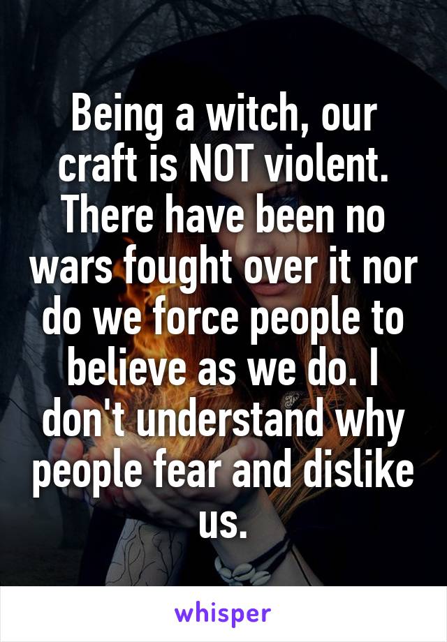 Being a witch, our craft is NOT violent. There have been no wars fought over it nor do we force people to believe as we do. I don't understand why people fear and dislike us.