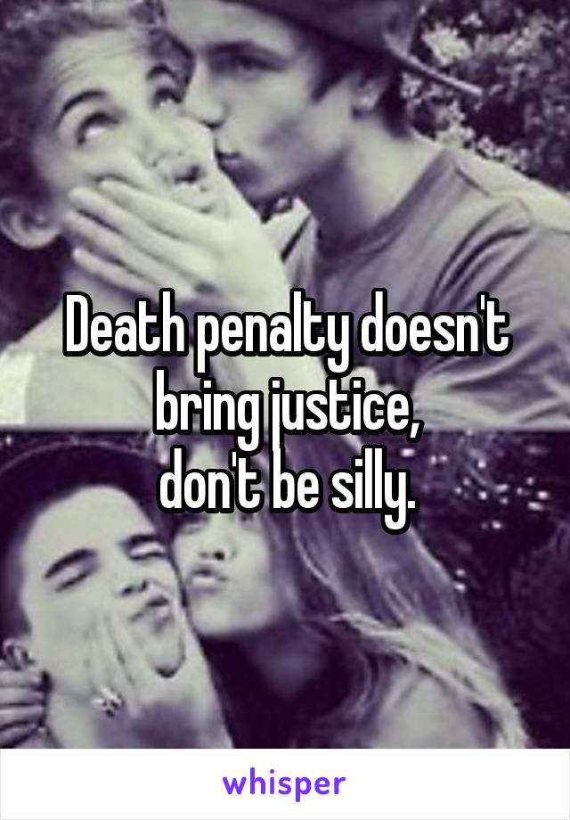 Death penalty doesn't bring justice,
don't be silly.