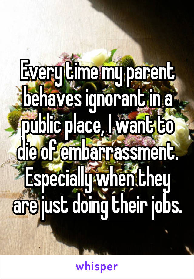 Every time my parent behaves ignorant in a public place, I want to die of embarrassment. Especially when they are just doing their jobs.