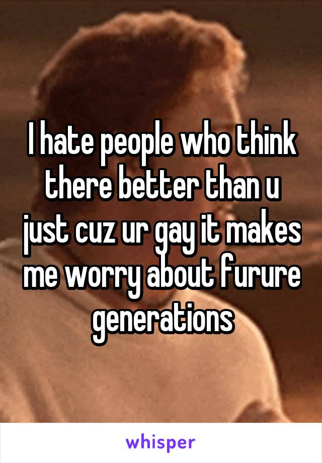 I hate people who think there better than u just cuz ur gay it makes me worry about furure generations