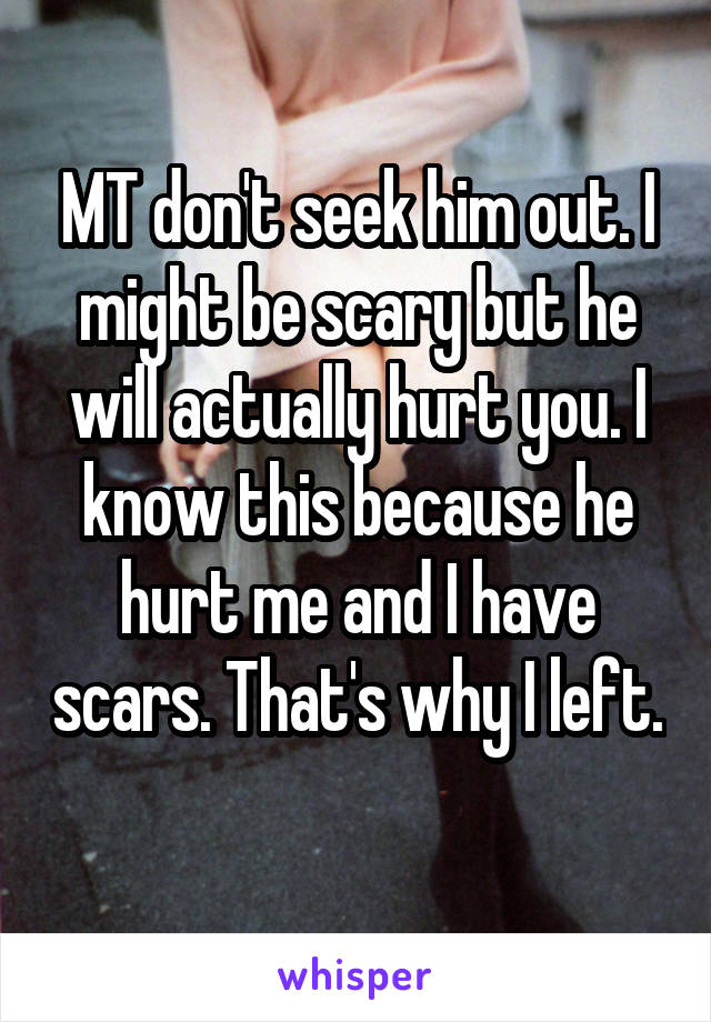 MT don't seek him out. I might be scary but he will actually hurt you. I know this because he hurt me and I have scars. That's why I left. 