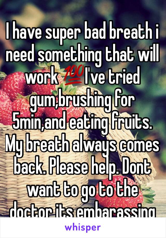 I have super bad breath i need something that will work 💯I've tried gum,brushing for 5min,and eating fruits. My breath always comes back. Please help. Dont want to go to the doctor its embarassing 