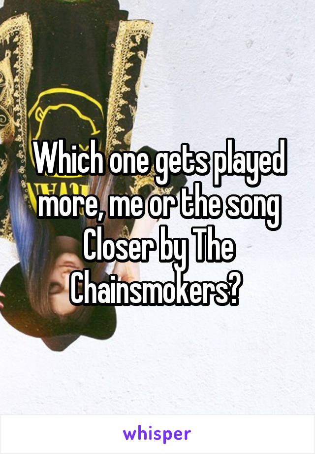 Which one gets played more, me or the song Closer by The Chainsmokers? 