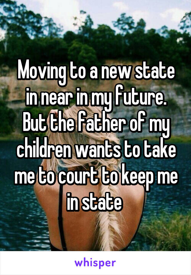 Moving to a new state in near in my future. But the father of my children wants to take me to court to keep me in state 