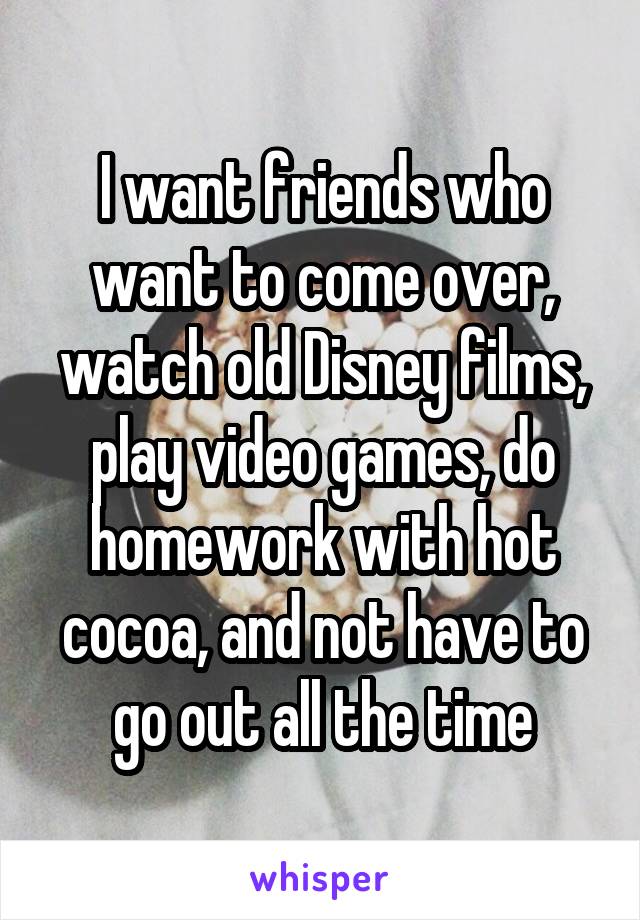 I want friends who want to come over, watch old Disney films, play video games, do homework with hot cocoa, and not have to go out all the time