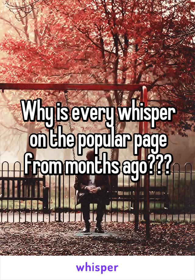 Why is every whisper on the popular page from months ago???
