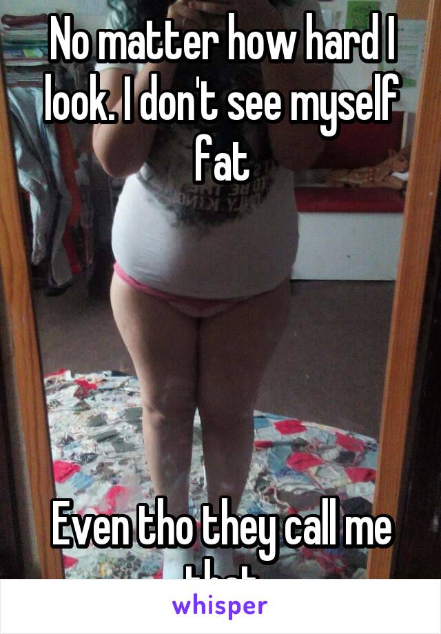 No matter how hard I look. I don't see myself fat





Even tho they call me that