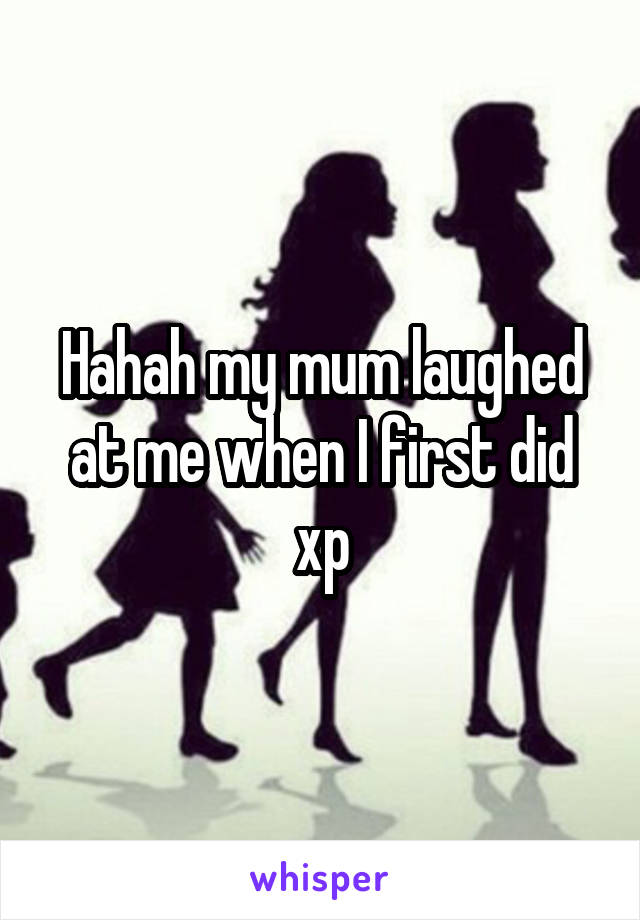 Hahah my mum laughed at me when I first did xp