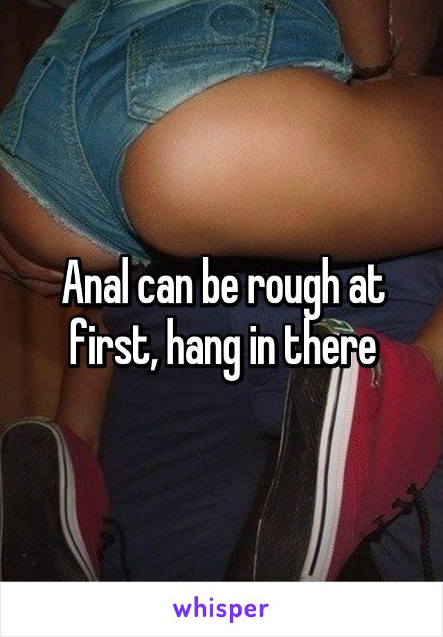 Anal can be rough at first, hang in there