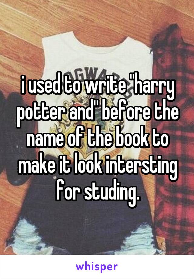 i used to write "harry potter and" before the name of the book to make it look intersting for studing.
