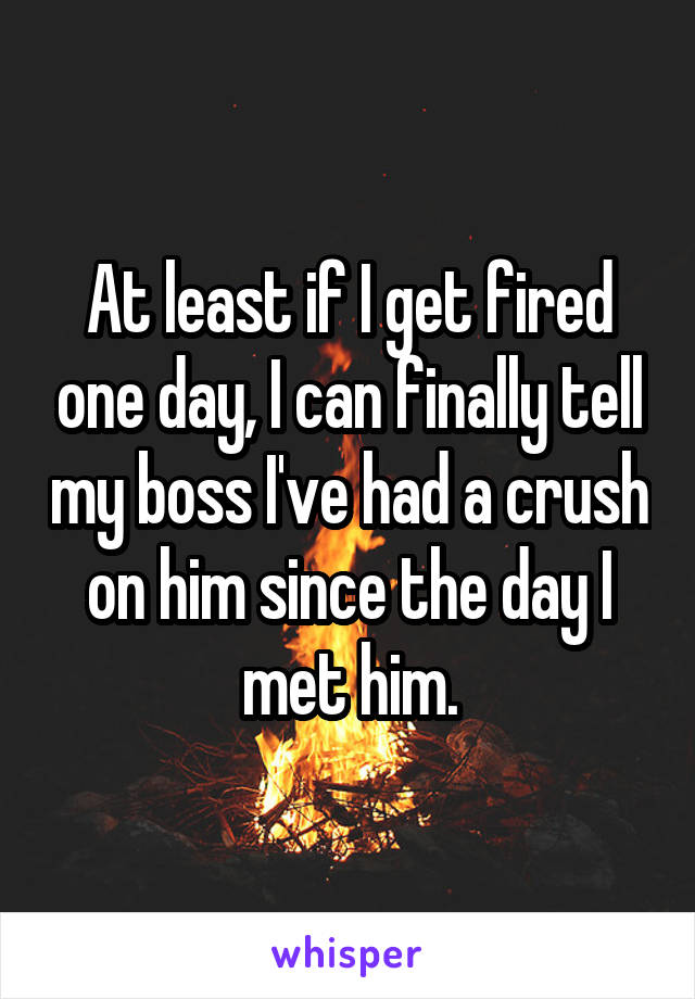 At least if I get fired one day, I can finally tell my boss I've had a crush on him since the day I met him.