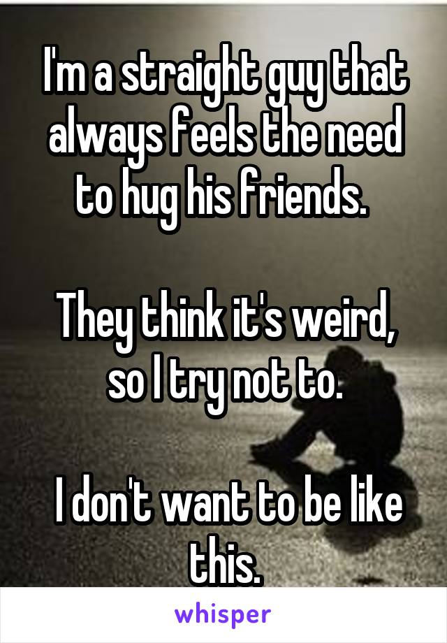 I'm a straight guy that always feels the need to hug his friends. 

They think it's weird, so I try not to.

 I don't want to be like this.
