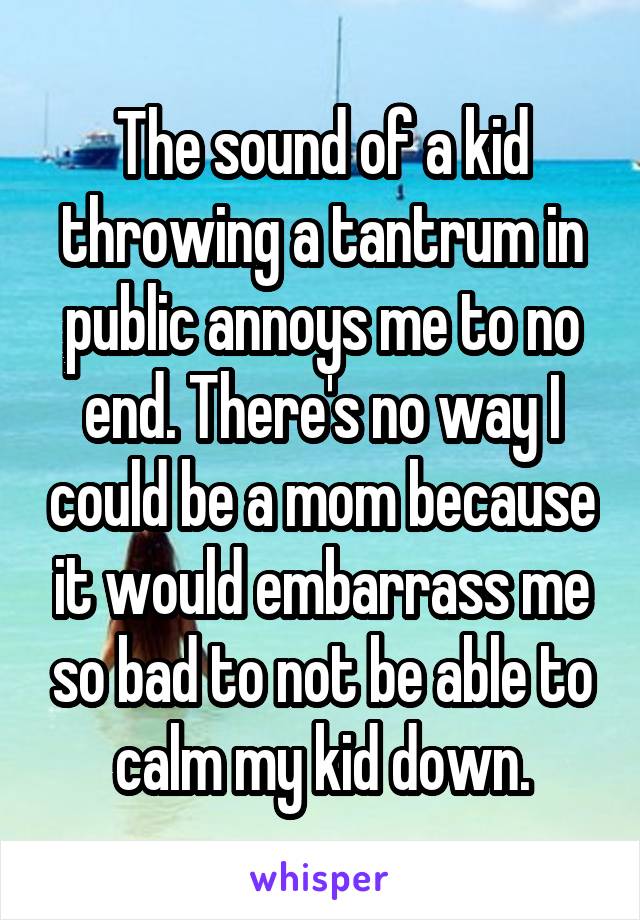 The sound of a kid throwing a tantrum in public annoys me to no end. There's no way I could be a mom because it would embarrass me so bad to not be able to calm my kid down.