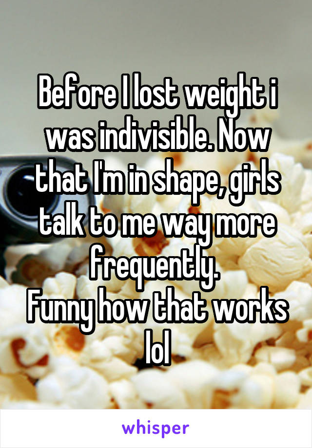 Before I lost weight i was indivisible. Now that I'm in shape, girls talk to me way more frequently. 
Funny how that works lol
