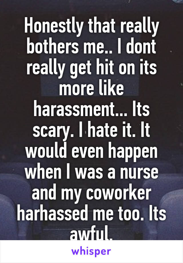 Honestly that really bothers me.. I dont really get hit on its more like harassment... Its scary. I hate it. It would even happen when I was a nurse and my coworker harhassed me too. Its awful.