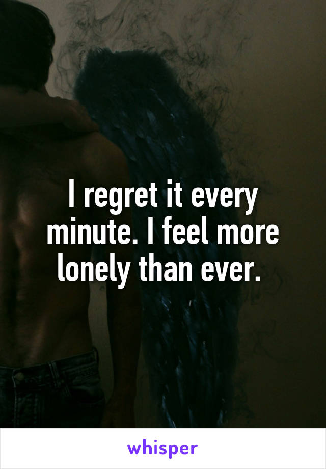 I regret it every minute. I feel more lonely than ever. 