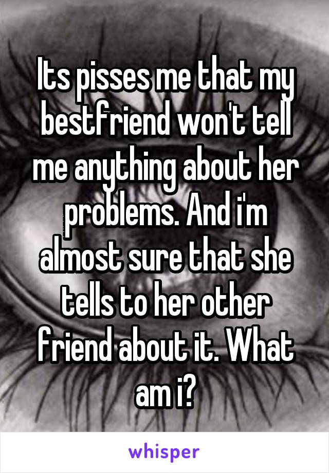 Its pisses me that my bestfriend won't tell me anything about her problems. And i'm almost sure that she tells to her other friend about it. What am i?