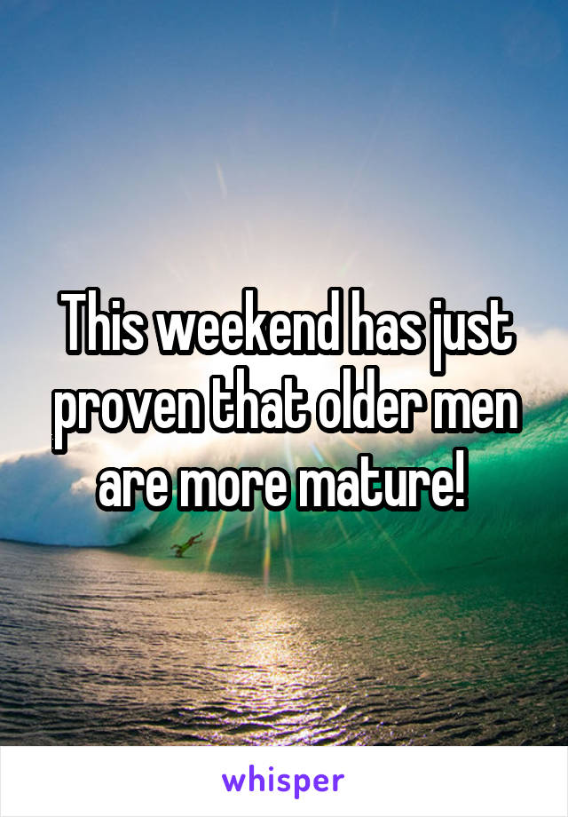 This weekend has just proven that older men are more mature! 