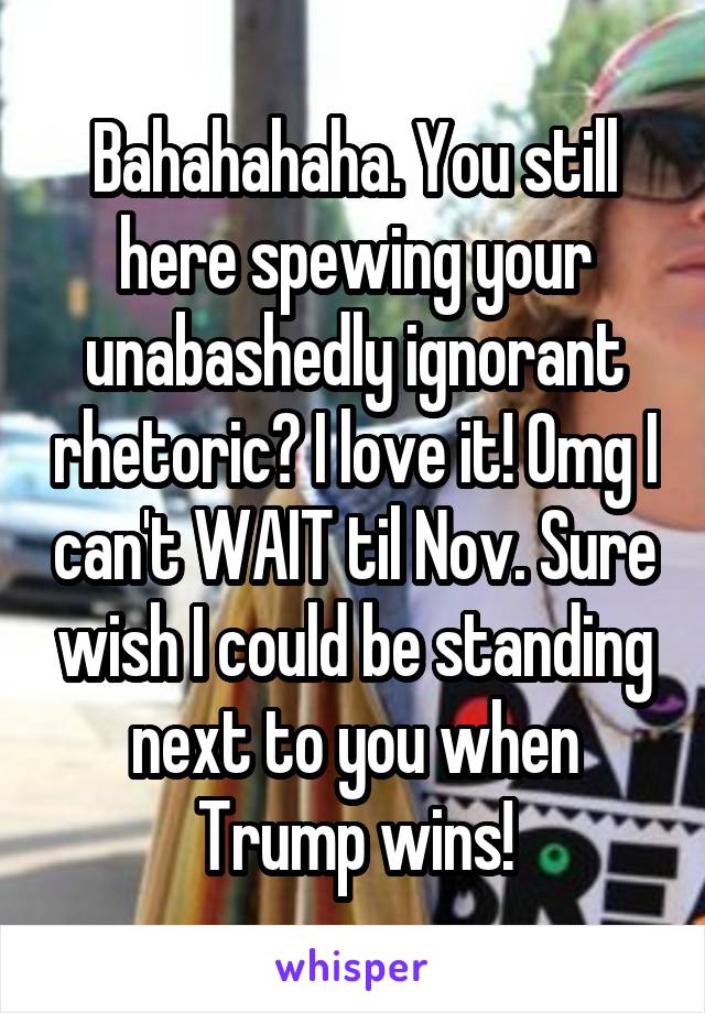 Bahahahaha. You still here spewing your unabashedly ignorant rhetoric? I love it! Omg I can't WAIT til Nov. Sure wish I could be standing next to you when Trump wins!