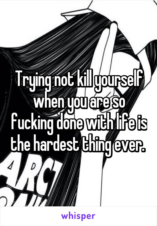Trying not kill yourself when you are so fucking done with life is the hardest thing ever. 