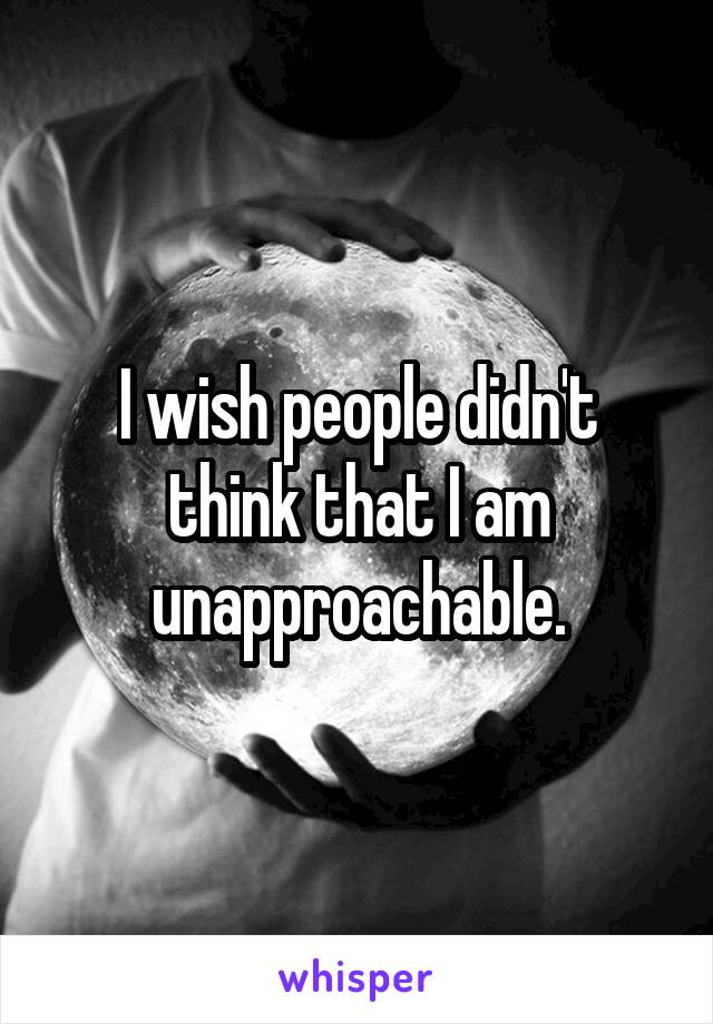 I wish people didn't think that I am unapproachable.
