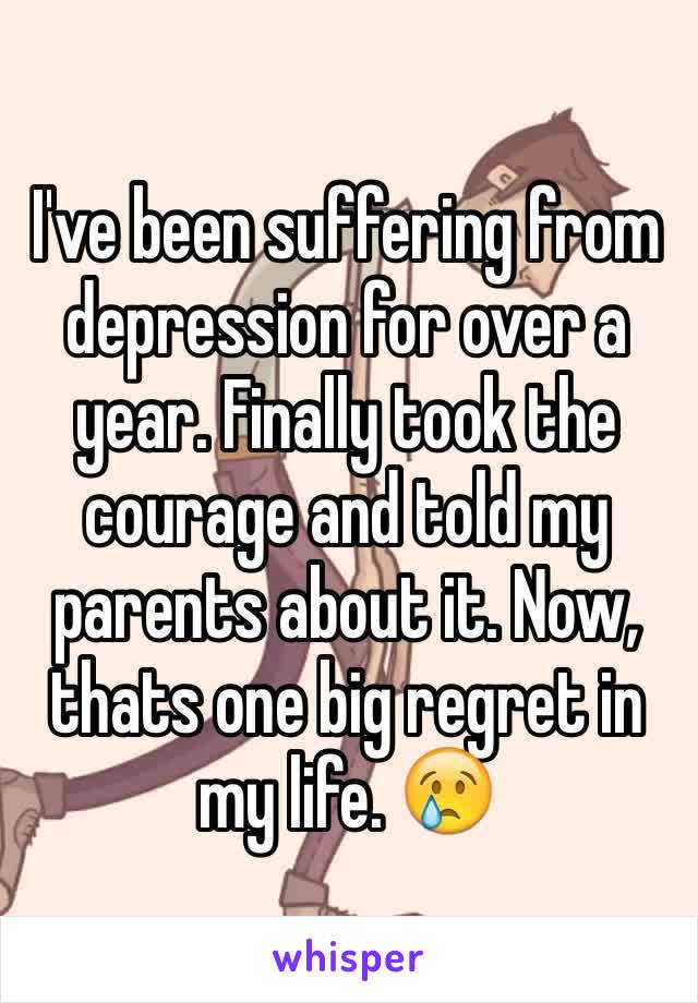I've been suffering from depression for over a year. Finally took the courage and told my parents about it. Now, thats one big regret in my life. 😢