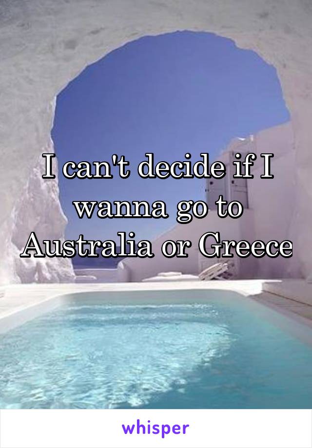 I can't decide if I wanna go to Australia or Greece 