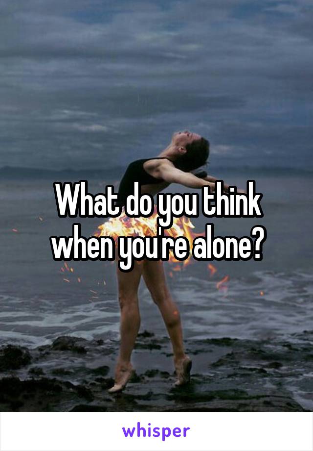 What do you think when you're alone?