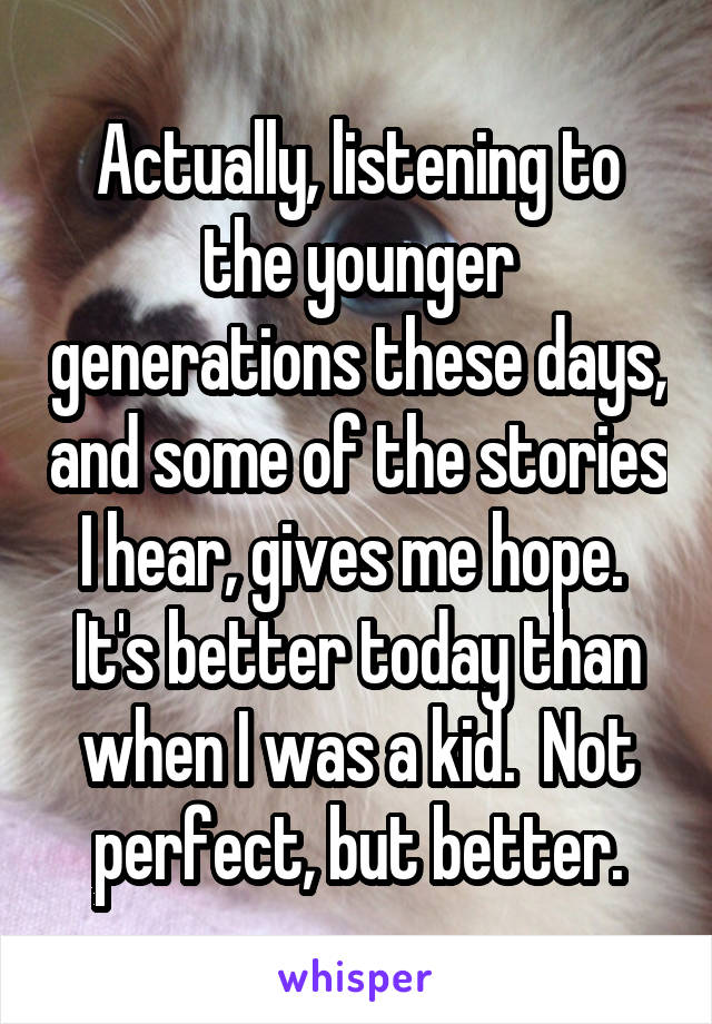 Actually, listening to the younger generations these days, and some of the stories I hear, gives me hope.  It's better today than when I was a kid.  Not perfect, but better.