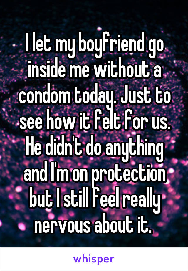 I let my boyfriend go inside me without a condom today. Just to see how it felt for us. He didn't do anything and I'm on protection but I still feel really nervous about it. 