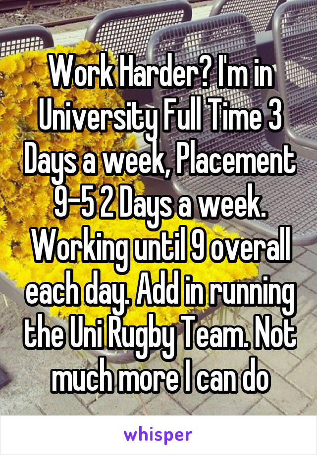 Work Harder? I'm in University Full Time 3 Days a week, Placement 9-5 2 Days a week. Working until 9 overall each day. Add in running the Uni Rugby Team. Not much more I can do