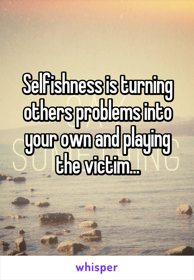 Selfishness is turning others problems into your own and playing the victim...

