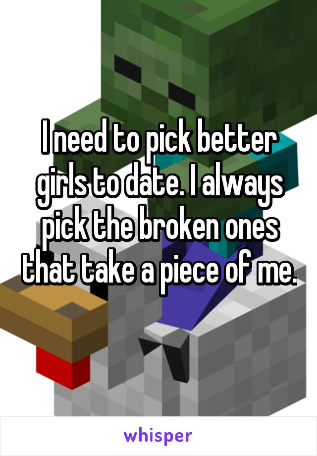 I need to pick better girls to date. I always pick the broken ones that take a piece of me. 