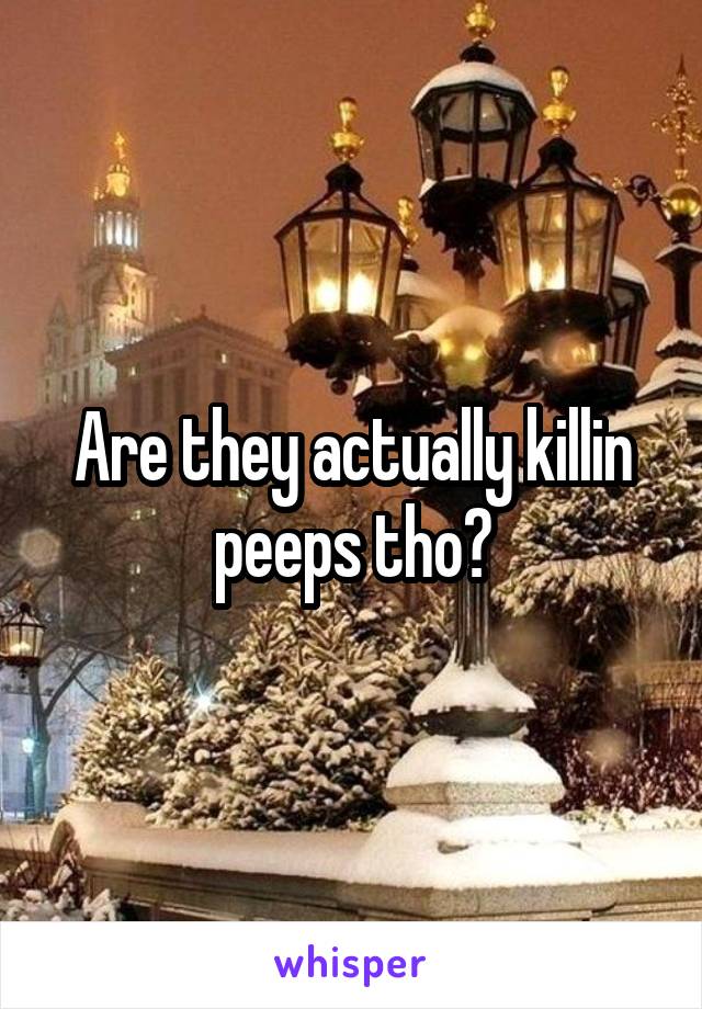 Are they actually killin peeps tho?