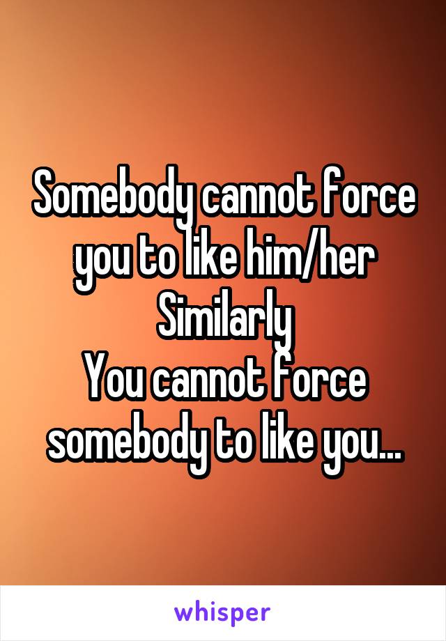 Somebody cannot force you to like him/her
Similarly
You cannot force somebody to like you...