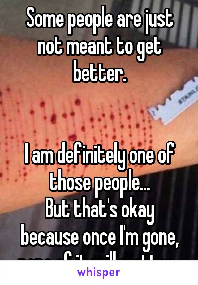 Some people are just not meant to get better.


I am definitely one of those people...
But that's okay because once I'm gone, none of it will matter. 