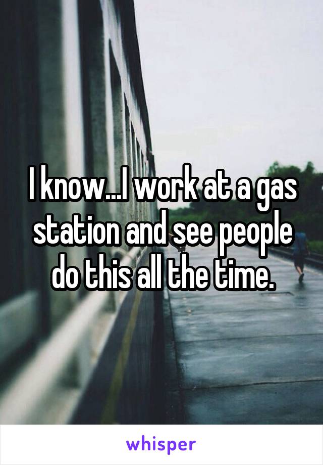 I know...I work at a gas station and see people do this all the time.