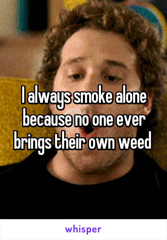 I always smoke alone because no one ever brings their own weed 