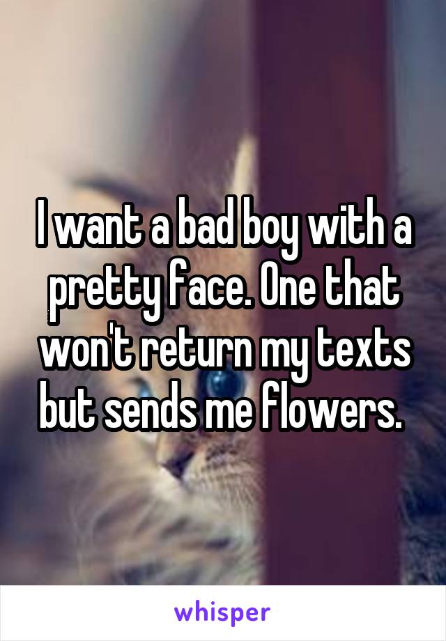 I want a bad boy with a pretty face. One that won't return my texts but sends me flowers. 
