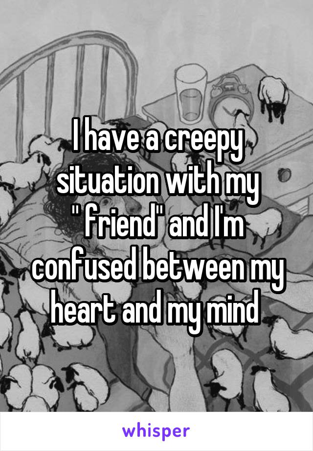 I have a creepy situation with my
" friend" and I'm confused between my heart and my mind 