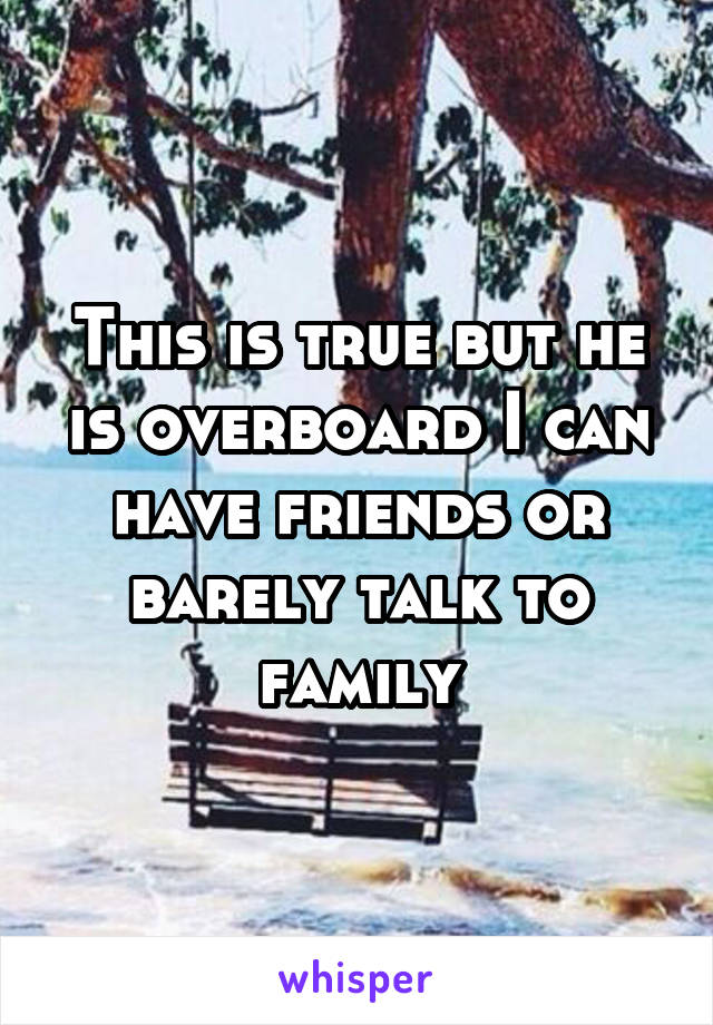 This is true but he is overboard I can have friends or barely talk to family